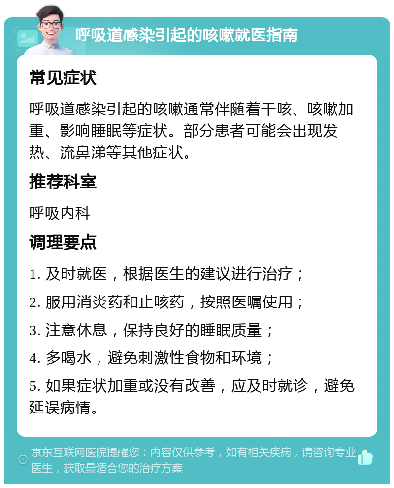 呼吸道感染引起的咳嗽就医指南 常见症状 呼吸道感染引起的咳嗽通常伴随着干咳、咳嗽加重、影响睡眠等症状。部分患者可能会出现发热、流鼻涕等其他症状。 推荐科室 呼吸内科 调理要点 1. 及时就医，根据医生的建议进行治疗； 2. 服用消炎药和止咳药，按照医嘱使用； 3. 注意休息，保持良好的睡眠质量； 4. 多喝水，避免刺激性食物和环境； 5. 如果症状加重或没有改善，应及时就诊，避免延误病情。