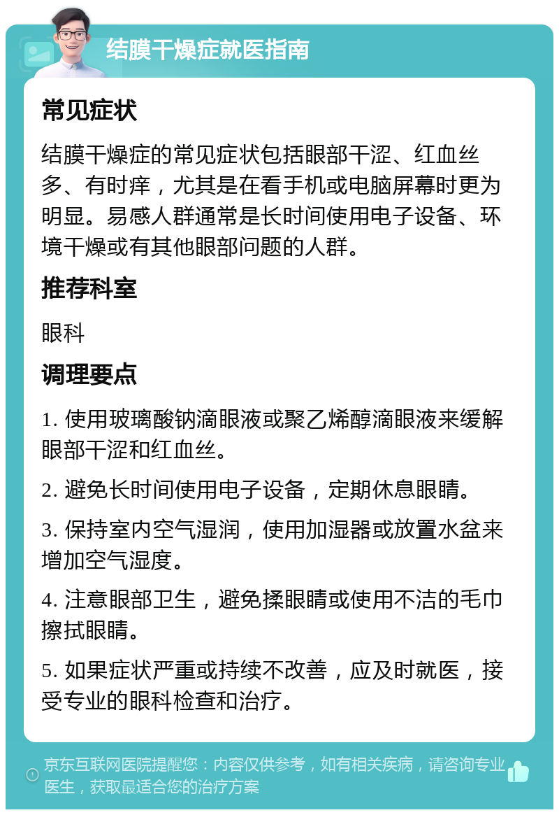 结膜干燥症就医指南 常见症状 结膜干燥症的常见症状包括眼部干涩、红血丝多、有时痒，尤其是在看手机或电脑屏幕时更为明显。易感人群通常是长时间使用电子设备、环境干燥或有其他眼部问题的人群。 推荐科室 眼科 调理要点 1. 使用玻璃酸钠滴眼液或聚乙烯醇滴眼液来缓解眼部干涩和红血丝。 2. 避免长时间使用电子设备，定期休息眼睛。 3. 保持室内空气湿润，使用加湿器或放置水盆来增加空气湿度。 4. 注意眼部卫生，避免揉眼睛或使用不洁的毛巾擦拭眼睛。 5. 如果症状严重或持续不改善，应及时就医，接受专业的眼科检查和治疗。