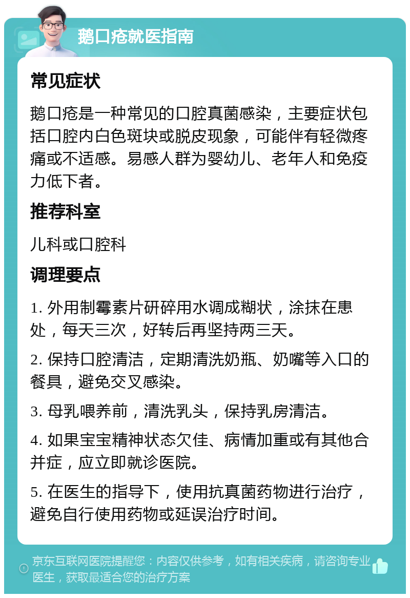 鹅口疮就医指南 常见症状 鹅口疮是一种常见的口腔真菌感染，主要症状包括口腔内白色斑块或脱皮现象，可能伴有轻微疼痛或不适感。易感人群为婴幼儿、老年人和免疫力低下者。 推荐科室 儿科或口腔科 调理要点 1. 外用制霉素片研碎用水调成糊状，涂抹在患处，每天三次，好转后再坚持两三天。 2. 保持口腔清洁，定期清洗奶瓶、奶嘴等入口的餐具，避免交叉感染。 3. 母乳喂养前，清洗乳头，保持乳房清洁。 4. 如果宝宝精神状态欠佳、病情加重或有其他合并症，应立即就诊医院。 5. 在医生的指导下，使用抗真菌药物进行治疗，避免自行使用药物或延误治疗时间。