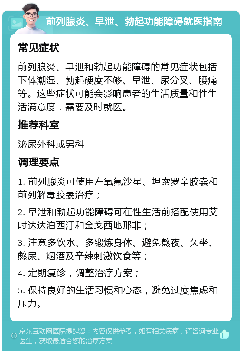 前列腺炎、早泄、勃起功能障碍就医指南 常见症状 前列腺炎、早泄和勃起功能障碍的常见症状包括下体潮湿、勃起硬度不够、早泄、尿分叉、腰痛等。这些症状可能会影响患者的生活质量和性生活满意度，需要及时就医。 推荐科室 泌尿外科或男科 调理要点 1. 前列腺炎可使用左氧氟沙星、坦索罗辛胶囊和前列解毒胶囊治疗； 2. 早泄和勃起功能障碍可在性生活前搭配使用艾时达达泊西汀和金戈西地那非； 3. 注意多饮水、多锻炼身体、避免熬夜、久坐、憋尿、烟酒及辛辣刺激饮食等； 4. 定期复诊，调整治疗方案； 5. 保持良好的生活习惯和心态，避免过度焦虑和压力。