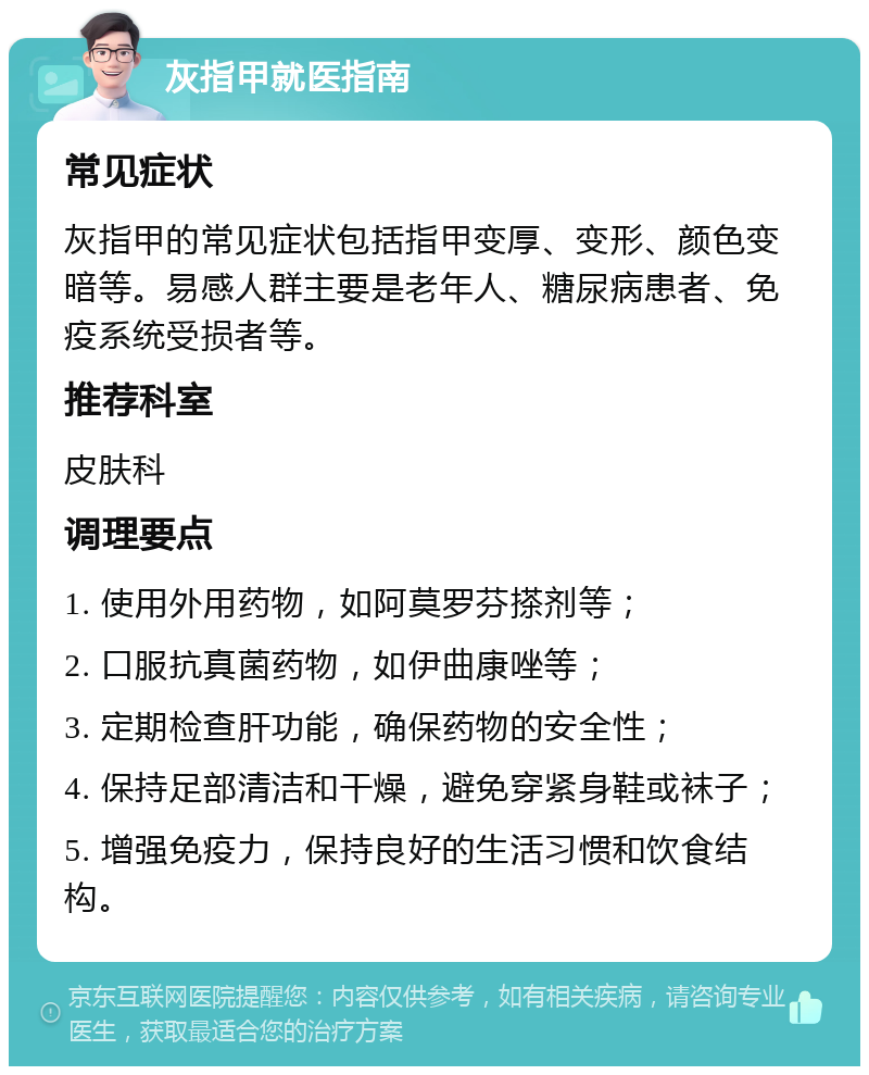 灰指甲就医指南 常见症状 灰指甲的常见症状包括指甲变厚、变形、颜色变暗等。易感人群主要是老年人、糖尿病患者、免疫系统受损者等。 推荐科室 皮肤科 调理要点 1. 使用外用药物，如阿莫罗芬搽剂等； 2. 口服抗真菌药物，如伊曲康唑等； 3. 定期检查肝功能，确保药物的安全性； 4. 保持足部清洁和干燥，避免穿紧身鞋或袜子； 5. 增强免疫力，保持良好的生活习惯和饮食结构。