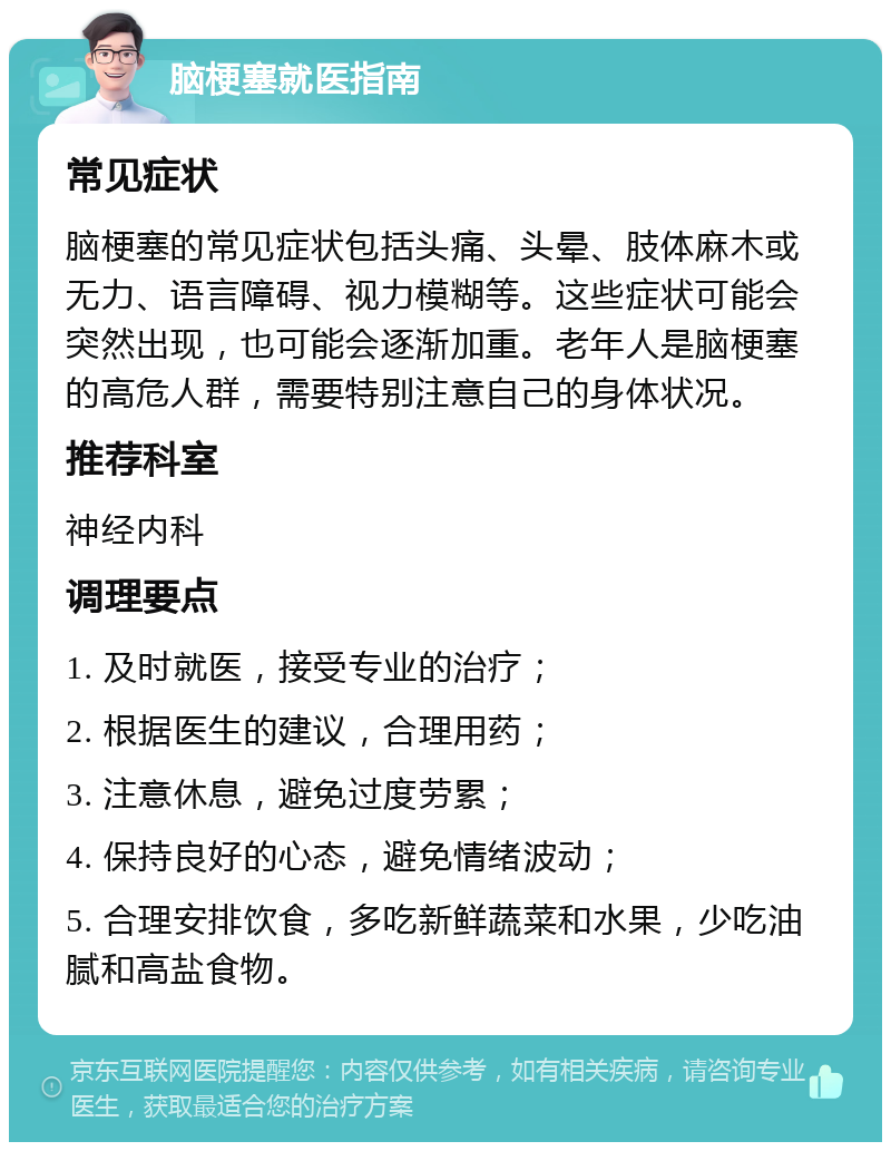 脑梗塞就医指南 常见症状 脑梗塞的常见症状包括头痛、头晕、肢体麻木或无力、语言障碍、视力模糊等。这些症状可能会突然出现，也可能会逐渐加重。老年人是脑梗塞的高危人群，需要特别注意自己的身体状况。 推荐科室 神经内科 调理要点 1. 及时就医，接受专业的治疗； 2. 根据医生的建议，合理用药； 3. 注意休息，避免过度劳累； 4. 保持良好的心态，避免情绪波动； 5. 合理安排饮食，多吃新鲜蔬菜和水果，少吃油腻和高盐食物。