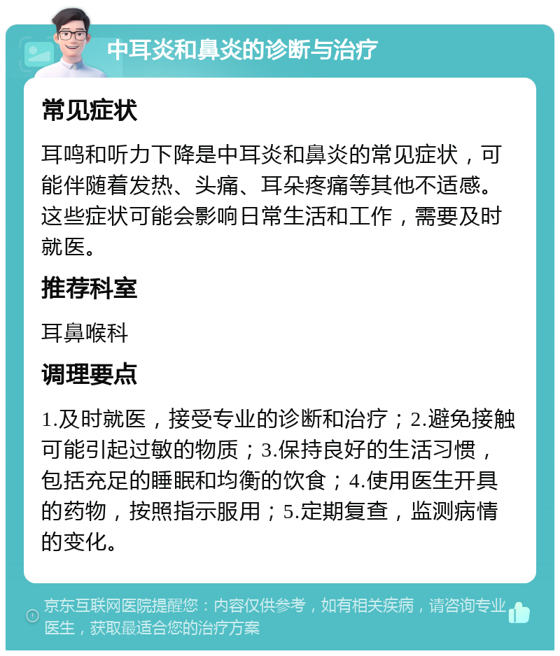 中耳炎和鼻炎的诊断与治疗 常见症状 耳鸣和听力下降是中耳炎和鼻炎的常见症状，可能伴随着发热、头痛、耳朵疼痛等其他不适感。这些症状可能会影响日常生活和工作，需要及时就医。 推荐科室 耳鼻喉科 调理要点 1.及时就医，接受专业的诊断和治疗；2.避免接触可能引起过敏的物质；3.保持良好的生活习惯，包括充足的睡眠和均衡的饮食；4.使用医生开具的药物，按照指示服用；5.定期复查，监测病情的变化。