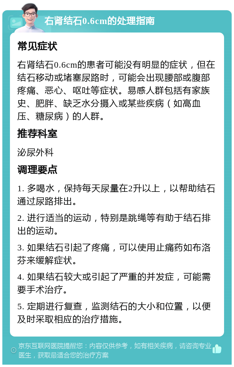 右肾结石0.6cm的处理指南 常见症状 右肾结石0.6cm的患者可能没有明显的症状，但在结石移动或堵塞尿路时，可能会出现腰部或腹部疼痛、恶心、呕吐等症状。易感人群包括有家族史、肥胖、缺乏水分摄入或某些疾病（如高血压、糖尿病）的人群。 推荐科室 泌尿外科 调理要点 1. 多喝水，保持每天尿量在2升以上，以帮助结石通过尿路排出。 2. 进行适当的运动，特别是跳绳等有助于结石排出的运动。 3. 如果结石引起了疼痛，可以使用止痛药如布洛芬来缓解症状。 4. 如果结石较大或引起了严重的并发症，可能需要手术治疗。 5. 定期进行复查，监测结石的大小和位置，以便及时采取相应的治疗措施。