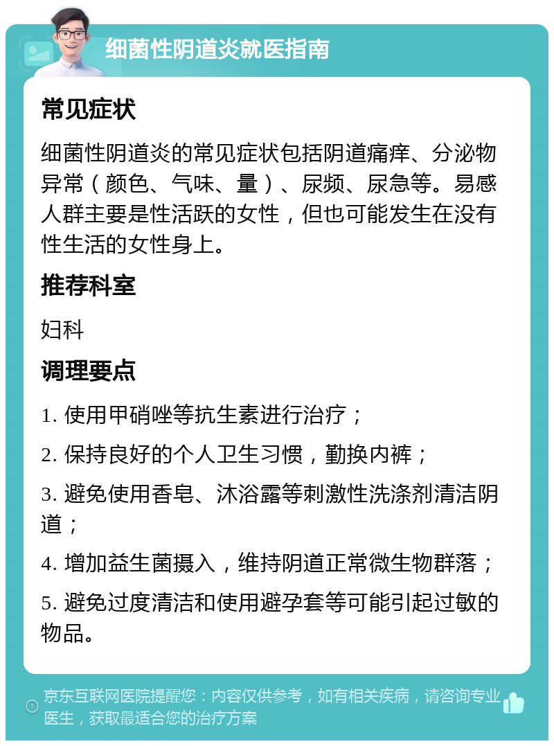 细菌性阴道炎就医指南 常见症状 细菌性阴道炎的常见症状包括阴道痛痒、分泌物异常（颜色、气味、量）、尿频、尿急等。易感人群主要是性活跃的女性，但也可能发生在没有性生活的女性身上。 推荐科室 妇科 调理要点 1. 使用甲硝唑等抗生素进行治疗； 2. 保持良好的个人卫生习惯，勤换内裤； 3. 避免使用香皂、沐浴露等刺激性洗涤剂清洁阴道； 4. 增加益生菌摄入，维持阴道正常微生物群落； 5. 避免过度清洁和使用避孕套等可能引起过敏的物品。