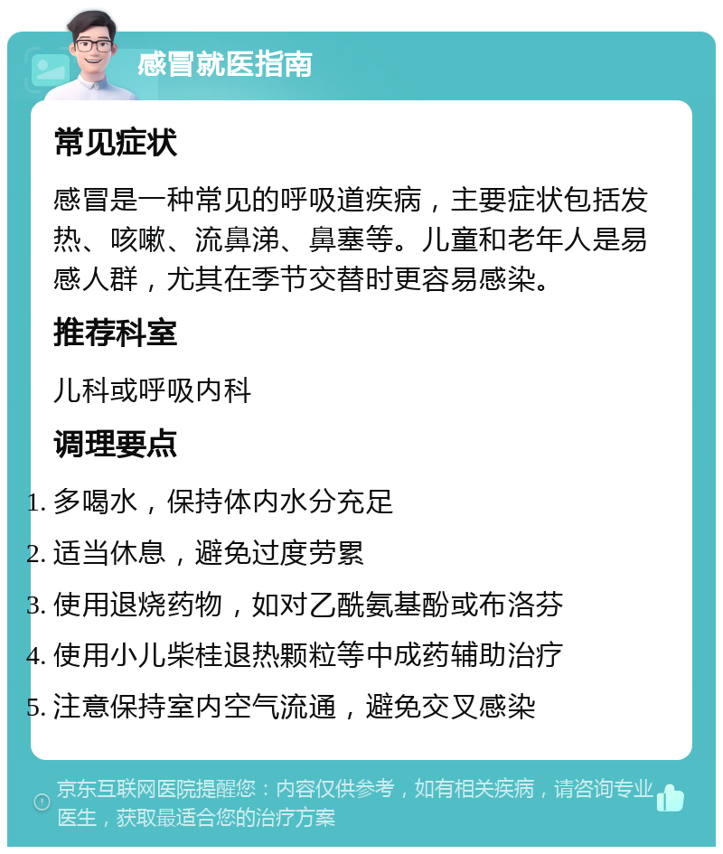 感冒就医指南 常见症状 感冒是一种常见的呼吸道疾病，主要症状包括发热、咳嗽、流鼻涕、鼻塞等。儿童和老年人是易感人群，尤其在季节交替时更容易感染。 推荐科室 儿科或呼吸内科 调理要点 多喝水，保持体内水分充足 适当休息，避免过度劳累 使用退烧药物，如对乙酰氨基酚或布洛芬 使用小儿柴桂退热颗粒等中成药辅助治疗 注意保持室内空气流通，避免交叉感染