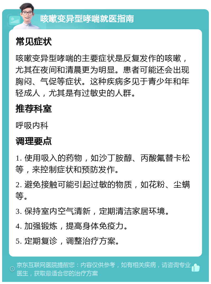 咳嗽变异型哮喘就医指南 常见症状 咳嗽变异型哮喘的主要症状是反复发作的咳嗽，尤其在夜间和清晨更为明显。患者可能还会出现胸闷、气促等症状。这种疾病多见于青少年和年轻成人，尤其是有过敏史的人群。 推荐科室 呼吸内科 调理要点 1. 使用吸入的药物，如沙丁胺醇、丙酸氟替卡松等，来控制症状和预防发作。 2. 避免接触可能引起过敏的物质，如花粉、尘螨等。 3. 保持室内空气清新，定期清洁家居环境。 4. 加强锻炼，提高身体免疫力。 5. 定期复诊，调整治疗方案。