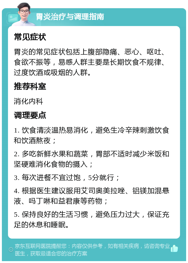 胃炎治疗与调理指南 常见症状 胃炎的常见症状包括上腹部隐痛、恶心、呕吐、食欲不振等，易感人群主要是长期饮食不规律、过度饮酒或吸烟的人群。 推荐科室 消化内科 调理要点 1. 饮食清淡温热易消化，避免生冷辛辣刺激饮食和饮酒熬夜； 2. 多吃新鲜水果和蔬菜，胃部不适时减少米饭和坚硬难消化食物的摄入； 3. 每次进餐不宜过饱，5分就行； 4. 根据医生建议服用艾司奥美拉唑、铝镁加混悬液、吗丁啉和益君康等药物； 5. 保持良好的生活习惯，避免压力过大，保证充足的休息和睡眠。