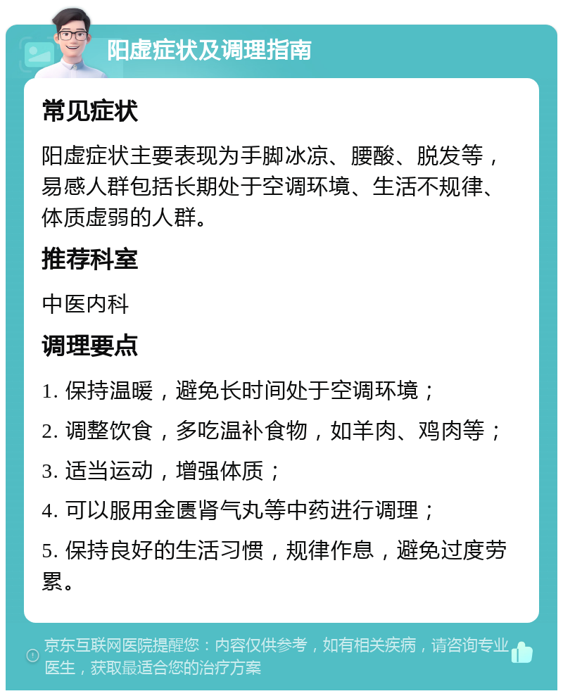 阳虚症状及调理指南 常见症状 阳虚症状主要表现为手脚冰凉、腰酸、脱发等，易感人群包括长期处于空调环境、生活不规律、体质虚弱的人群。 推荐科室 中医内科 调理要点 1. 保持温暖，避免长时间处于空调环境； 2. 调整饮食，多吃温补食物，如羊肉、鸡肉等； 3. 适当运动，增强体质； 4. 可以服用金匮肾气丸等中药进行调理； 5. 保持良好的生活习惯，规律作息，避免过度劳累。