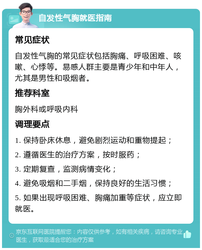 自发性气胸就医指南 常见症状 自发性气胸的常见症状包括胸痛、呼吸困难、咳嗽、心悸等。易感人群主要是青少年和中年人，尤其是男性和吸烟者。 推荐科室 胸外科或呼吸内科 调理要点 1. 保持卧床休息，避免剧烈运动和重物提起； 2. 遵循医生的治疗方案，按时服药； 3. 定期复查，监测病情变化； 4. 避免吸烟和二手烟，保持良好的生活习惯； 5. 如果出现呼吸困难、胸痛加重等症状，应立即就医。