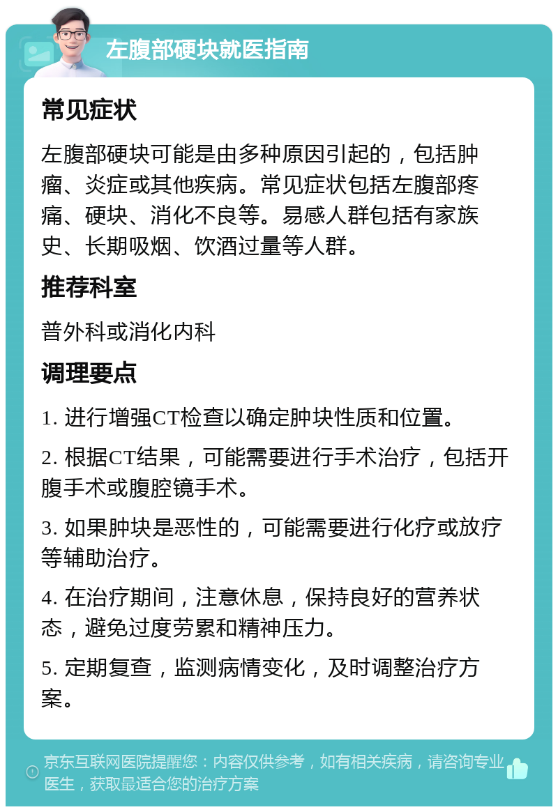 左腹部硬块就医指南 常见症状 左腹部硬块可能是由多种原因引起的，包括肿瘤、炎症或其他疾病。常见症状包括左腹部疼痛、硬块、消化不良等。易感人群包括有家族史、长期吸烟、饮酒过量等人群。 推荐科室 普外科或消化内科 调理要点 1. 进行增强CT检查以确定肿块性质和位置。 2. 根据CT结果，可能需要进行手术治疗，包括开腹手术或腹腔镜手术。 3. 如果肿块是恶性的，可能需要进行化疗或放疗等辅助治疗。 4. 在治疗期间，注意休息，保持良好的营养状态，避免过度劳累和精神压力。 5. 定期复查，监测病情变化，及时调整治疗方案。