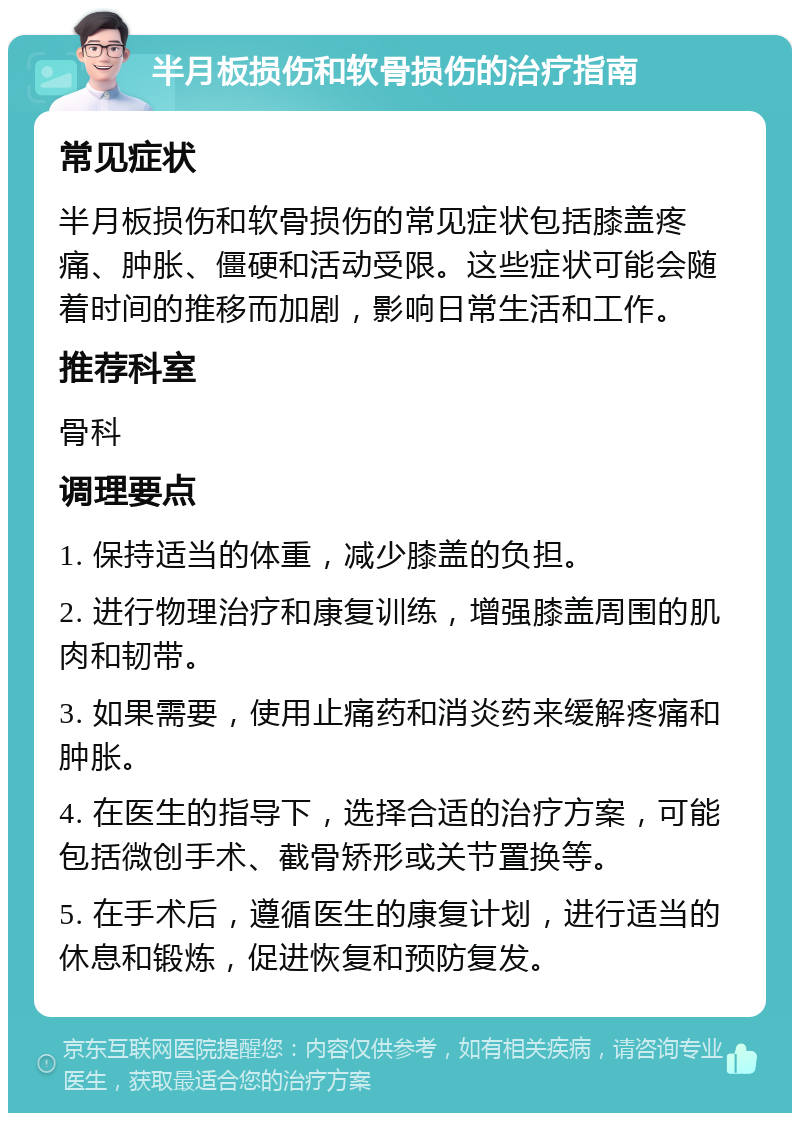 半月板损伤和软骨损伤的治疗指南 常见症状 半月板损伤和软骨损伤的常见症状包括膝盖疼痛、肿胀、僵硬和活动受限。这些症状可能会随着时间的推移而加剧，影响日常生活和工作。 推荐科室 骨科 调理要点 1. 保持适当的体重，减少膝盖的负担。 2. 进行物理治疗和康复训练，增强膝盖周围的肌肉和韧带。 3. 如果需要，使用止痛药和消炎药来缓解疼痛和肿胀。 4. 在医生的指导下，选择合适的治疗方案，可能包括微创手术、截骨矫形或关节置换等。 5. 在手术后，遵循医生的康复计划，进行适当的休息和锻炼，促进恢复和预防复发。