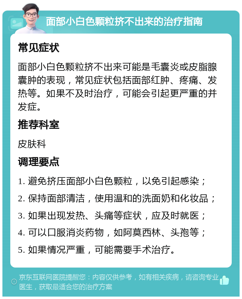 面部小白色颗粒挤不出来的治疗指南 常见症状 面部小白色颗粒挤不出来可能是毛囊炎或皮脂腺囊肿的表现，常见症状包括面部红肿、疼痛、发热等。如果不及时治疗，可能会引起更严重的并发症。 推荐科室 皮肤科 调理要点 1. 避免挤压面部小白色颗粒，以免引起感染； 2. 保持面部清洁，使用温和的洗面奶和化妆品； 3. 如果出现发热、头痛等症状，应及时就医； 4. 可以口服消炎药物，如阿莫西林、头孢等； 5. 如果情况严重，可能需要手术治疗。