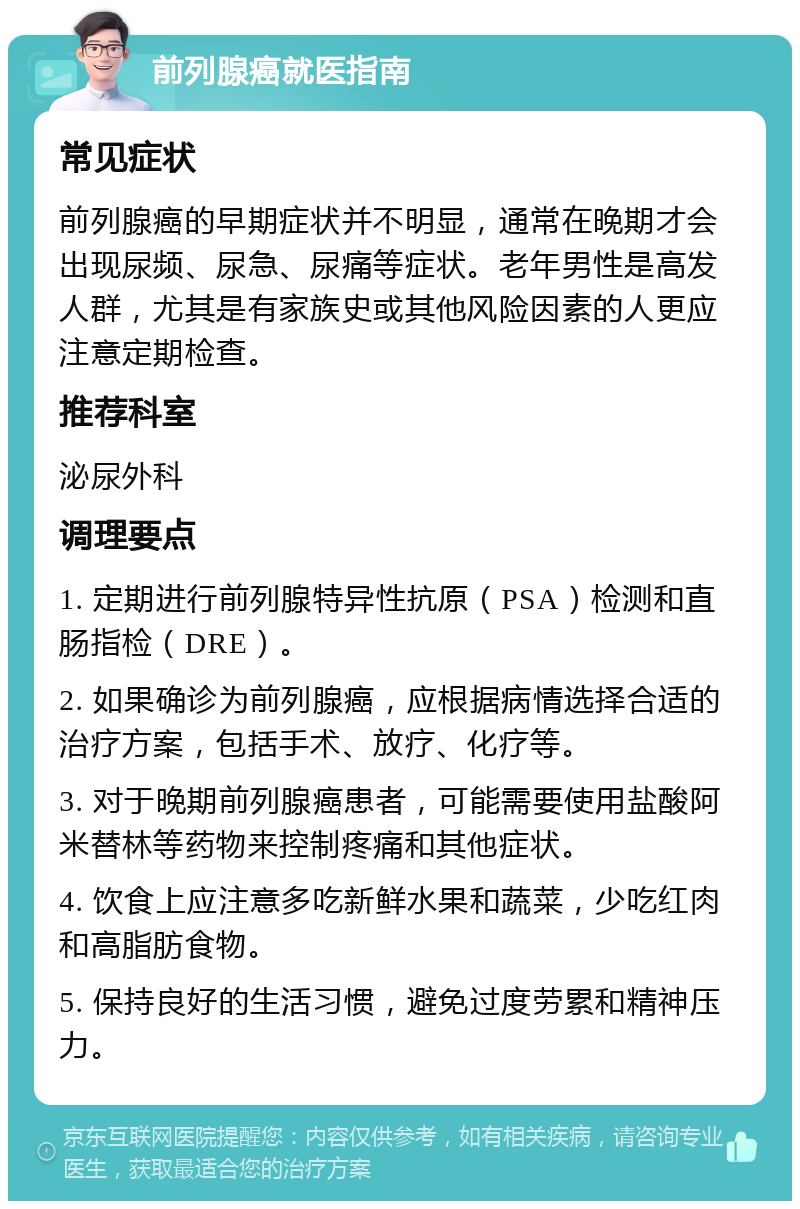 前列腺癌就医指南 常见症状 前列腺癌的早期症状并不明显，通常在晚期才会出现尿频、尿急、尿痛等症状。老年男性是高发人群，尤其是有家族史或其他风险因素的人更应注意定期检查。 推荐科室 泌尿外科 调理要点 1. 定期进行前列腺特异性抗原（PSA）检测和直肠指检（DRE）。 2. 如果确诊为前列腺癌，应根据病情选择合适的治疗方案，包括手术、放疗、化疗等。 3. 对于晚期前列腺癌患者，可能需要使用盐酸阿米替林等药物来控制疼痛和其他症状。 4. 饮食上应注意多吃新鲜水果和蔬菜，少吃红肉和高脂肪食物。 5. 保持良好的生活习惯，避免过度劳累和精神压力。