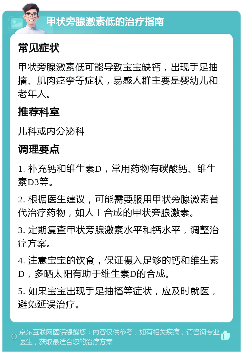 甲状旁腺激素低的治疗指南 常见症状 甲状旁腺激素低可能导致宝宝缺钙，出现手足抽搐、肌肉痉挛等症状，易感人群主要是婴幼儿和老年人。 推荐科室 儿科或内分泌科 调理要点 1. 补充钙和维生素D，常用药物有碳酸钙、维生素D3等。 2. 根据医生建议，可能需要服用甲状旁腺激素替代治疗药物，如人工合成的甲状旁腺激素。 3. 定期复查甲状旁腺激素水平和钙水平，调整治疗方案。 4. 注意宝宝的饮食，保证摄入足够的钙和维生素D，多晒太阳有助于维生素D的合成。 5. 如果宝宝出现手足抽搐等症状，应及时就医，避免延误治疗。