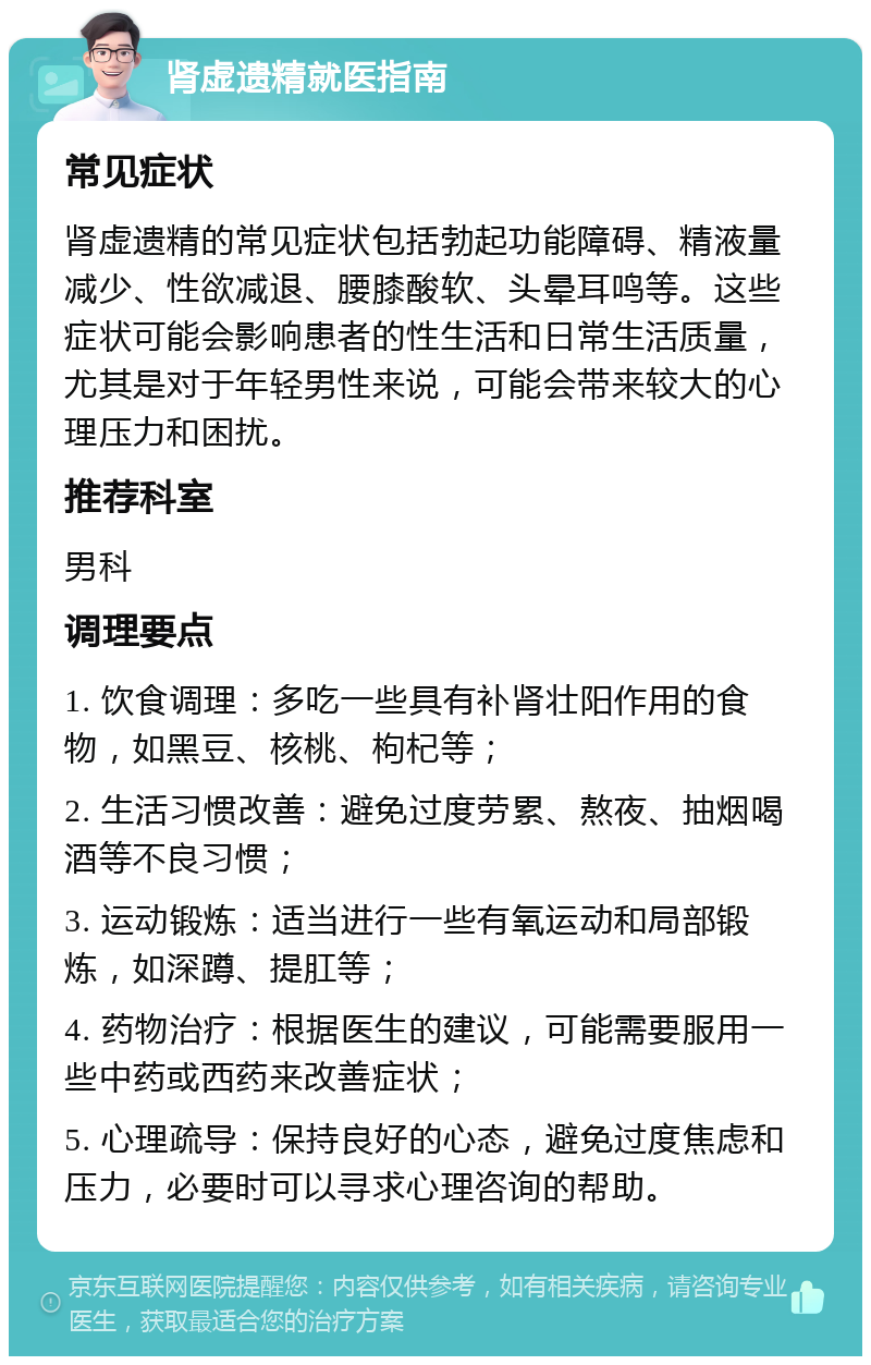 肾虚遗精就医指南 常见症状 肾虚遗精的常见症状包括勃起功能障碍、精液量减少、性欲减退、腰膝酸软、头晕耳鸣等。这些症状可能会影响患者的性生活和日常生活质量，尤其是对于年轻男性来说，可能会带来较大的心理压力和困扰。 推荐科室 男科 调理要点 1. 饮食调理：多吃一些具有补肾壮阳作用的食物，如黑豆、核桃、枸杞等； 2. 生活习惯改善：避免过度劳累、熬夜、抽烟喝酒等不良习惯； 3. 运动锻炼：适当进行一些有氧运动和局部锻炼，如深蹲、提肛等； 4. 药物治疗：根据医生的建议，可能需要服用一些中药或西药来改善症状； 5. 心理疏导：保持良好的心态，避免过度焦虑和压力，必要时可以寻求心理咨询的帮助。