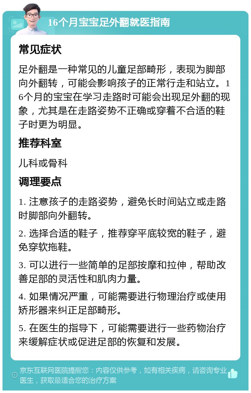 16个月宝宝足外翻就医指南 常见症状 足外翻是一种常见的儿童足部畸形，表现为脚部向外翻转，可能会影响孩子的正常行走和站立。16个月的宝宝在学习走路时可能会出现足外翻的现象，尤其是在走路姿势不正确或穿着不合适的鞋子时更为明显。 推荐科室 儿科或骨科 调理要点 1. 注意孩子的走路姿势，避免长时间站立或走路时脚部向外翻转。 2. 选择合适的鞋子，推荐穿平底较宽的鞋子，避免穿软拖鞋。 3. 可以进行一些简单的足部按摩和拉伸，帮助改善足部的灵活性和肌肉力量。 4. 如果情况严重，可能需要进行物理治疗或使用矫形器来纠正足部畸形。 5. 在医生的指导下，可能需要进行一些药物治疗来缓解症状或促进足部的恢复和发展。