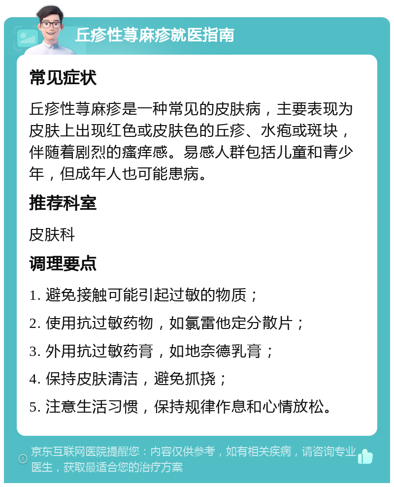 丘疹性荨麻疹就医指南 常见症状 丘疹性荨麻疹是一种常见的皮肤病，主要表现为皮肤上出现红色或皮肤色的丘疹、水疱或斑块，伴随着剧烈的瘙痒感。易感人群包括儿童和青少年，但成年人也可能患病。 推荐科室 皮肤科 调理要点 1. 避免接触可能引起过敏的物质； 2. 使用抗过敏药物，如氯雷他定分散片； 3. 外用抗过敏药膏，如地奈德乳膏； 4. 保持皮肤清洁，避免抓挠； 5. 注意生活习惯，保持规律作息和心情放松。