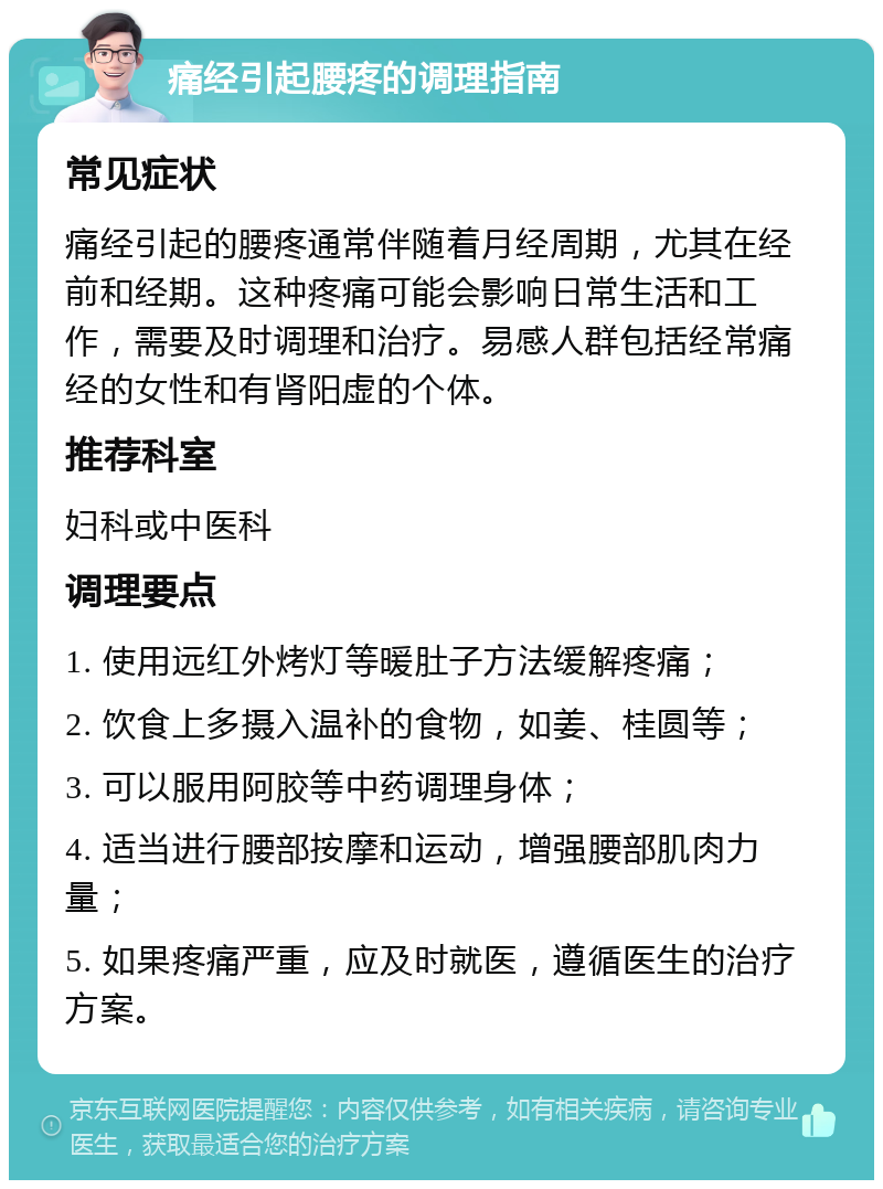 痛经引起腰疼的调理指南 常见症状 痛经引起的腰疼通常伴随着月经周期，尤其在经前和经期。这种疼痛可能会影响日常生活和工作，需要及时调理和治疗。易感人群包括经常痛经的女性和有肾阳虚的个体。 推荐科室 妇科或中医科 调理要点 1. 使用远红外烤灯等暖肚子方法缓解疼痛； 2. 饮食上多摄入温补的食物，如姜、桂圆等； 3. 可以服用阿胶等中药调理身体； 4. 适当进行腰部按摩和运动，增强腰部肌肉力量； 5. 如果疼痛严重，应及时就医，遵循医生的治疗方案。