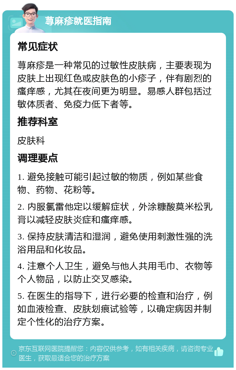 荨麻疹就医指南 常见症状 荨麻疹是一种常见的过敏性皮肤病，主要表现为皮肤上出现红色或皮肤色的小疹子，伴有剧烈的瘙痒感，尤其在夜间更为明显。易感人群包括过敏体质者、免疫力低下者等。 推荐科室 皮肤科 调理要点 1. 避免接触可能引起过敏的物质，例如某些食物、药物、花粉等。 2. 内服氯雷他定以缓解症状，外涂糠酸莫米松乳膏以减轻皮肤炎症和瘙痒感。 3. 保持皮肤清洁和湿润，避免使用刺激性强的洗浴用品和化妆品。 4. 注意个人卫生，避免与他人共用毛巾、衣物等个人物品，以防止交叉感染。 5. 在医生的指导下，进行必要的检查和治疗，例如血液检查、皮肤划痕试验等，以确定病因并制定个性化的治疗方案。