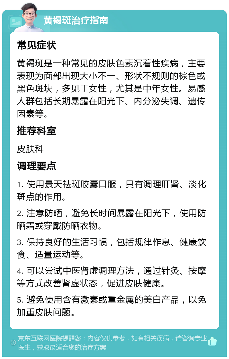 黄褐斑治疗指南 常见症状 黄褐斑是一种常见的皮肤色素沉着性疾病，主要表现为面部出现大小不一、形状不规则的棕色或黑色斑块，多见于女性，尤其是中年女性。易感人群包括长期暴露在阳光下、内分泌失调、遗传因素等。 推荐科室 皮肤科 调理要点 1. 使用景天祛斑胶囊口服，具有调理肝肾、淡化斑点的作用。 2. 注意防晒，避免长时间暴露在阳光下，使用防晒霜或穿戴防晒衣物。 3. 保持良好的生活习惯，包括规律作息、健康饮食、适量运动等。 4. 可以尝试中医肾虚调理方法，通过针灸、按摩等方式改善肾虚状态，促进皮肤健康。 5. 避免使用含有激素或重金属的美白产品，以免加重皮肤问题。