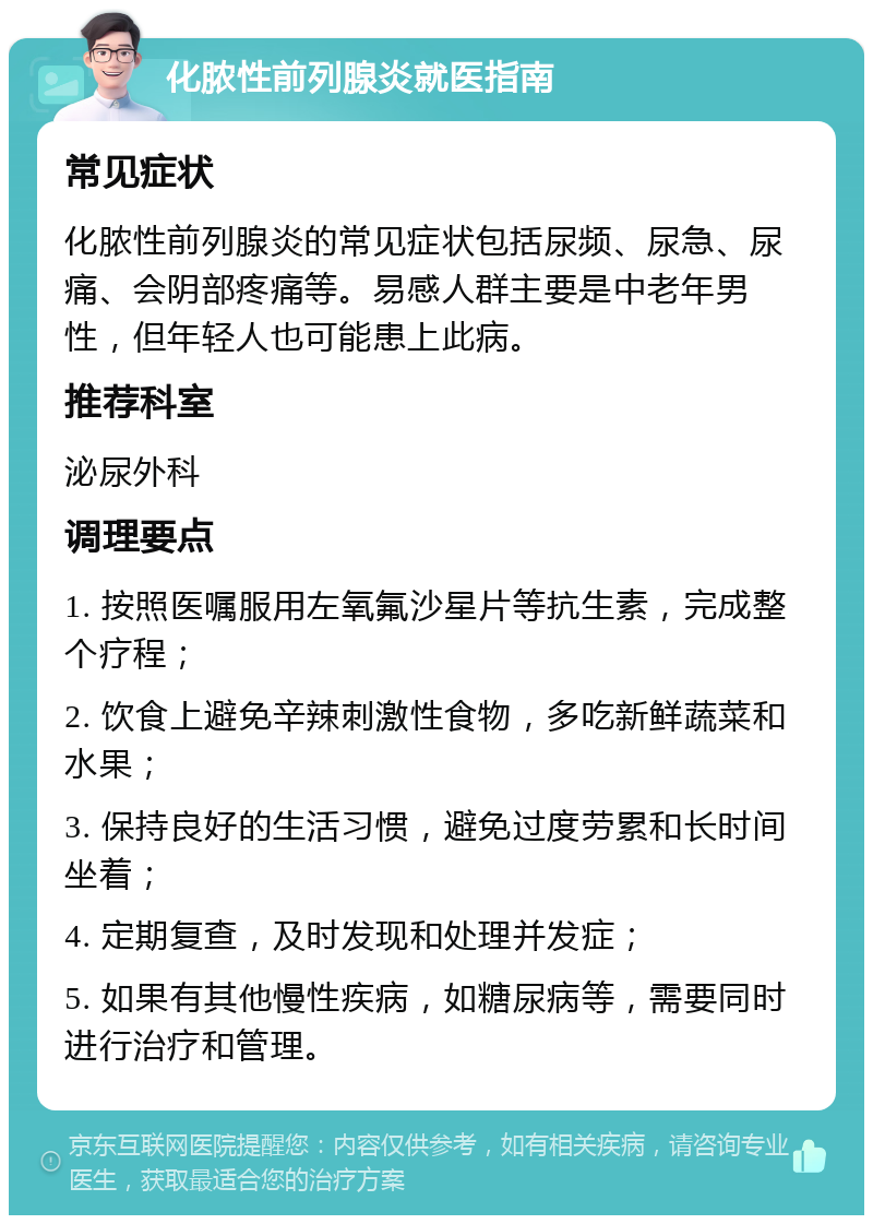 化脓性前列腺炎就医指南 常见症状 化脓性前列腺炎的常见症状包括尿频、尿急、尿痛、会阴部疼痛等。易感人群主要是中老年男性，但年轻人也可能患上此病。 推荐科室 泌尿外科 调理要点 1. 按照医嘱服用左氧氟沙星片等抗生素，完成整个疗程； 2. 饮食上避免辛辣刺激性食物，多吃新鲜蔬菜和水果； 3. 保持良好的生活习惯，避免过度劳累和长时间坐着； 4. 定期复查，及时发现和处理并发症； 5. 如果有其他慢性疾病，如糖尿病等，需要同时进行治疗和管理。