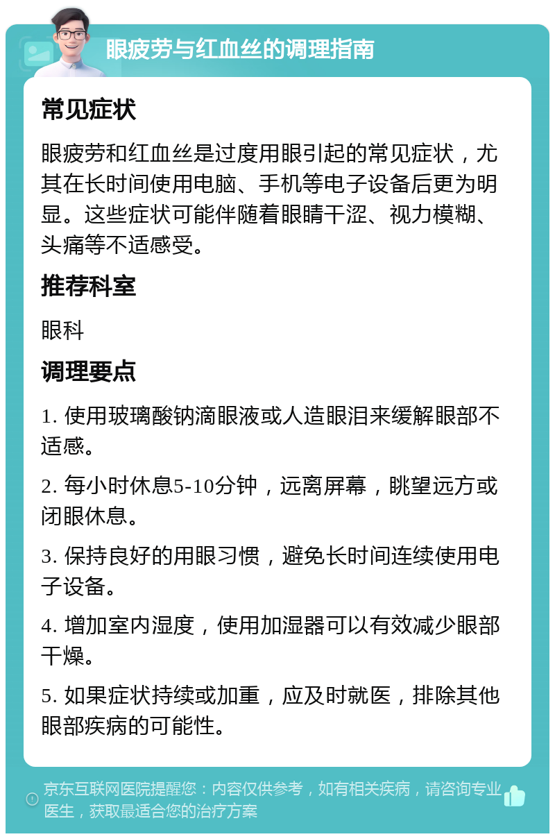 眼疲劳与红血丝的调理指南 常见症状 眼疲劳和红血丝是过度用眼引起的常见症状，尤其在长时间使用电脑、手机等电子设备后更为明显。这些症状可能伴随着眼睛干涩、视力模糊、头痛等不适感受。 推荐科室 眼科 调理要点 1. 使用玻璃酸钠滴眼液或人造眼泪来缓解眼部不适感。 2. 每小时休息5-10分钟，远离屏幕，眺望远方或闭眼休息。 3. 保持良好的用眼习惯，避免长时间连续使用电子设备。 4. 增加室内湿度，使用加湿器可以有效减少眼部干燥。 5. 如果症状持续或加重，应及时就医，排除其他眼部疾病的可能性。