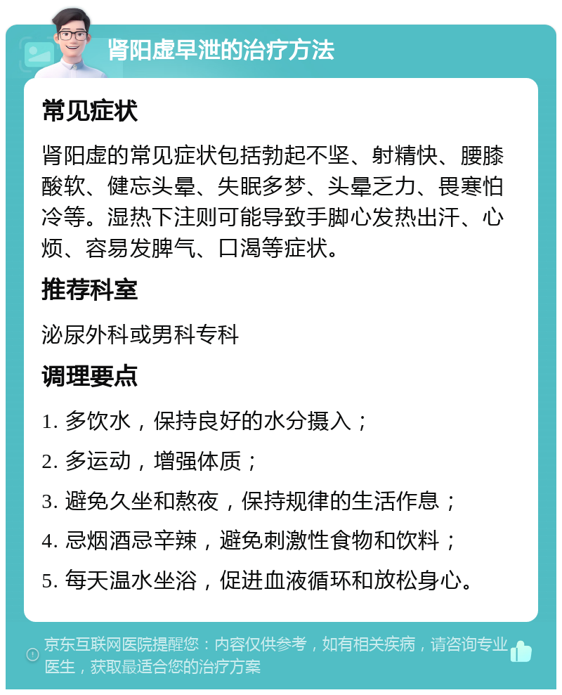 肾阳虚早泄的治疗方法 常见症状 肾阳虚的常见症状包括勃起不坚、射精快、腰膝酸软、健忘头晕、失眠多梦、头晕乏力、畏寒怕冷等。湿热下注则可能导致手脚心发热出汗、心烦、容易发脾气、口渴等症状。 推荐科室 泌尿外科或男科专科 调理要点 1. 多饮水，保持良好的水分摄入； 2. 多运动，增强体质； 3. 避免久坐和熬夜，保持规律的生活作息； 4. 忌烟酒忌辛辣，避免刺激性食物和饮料； 5. 每天温水坐浴，促进血液循环和放松身心。