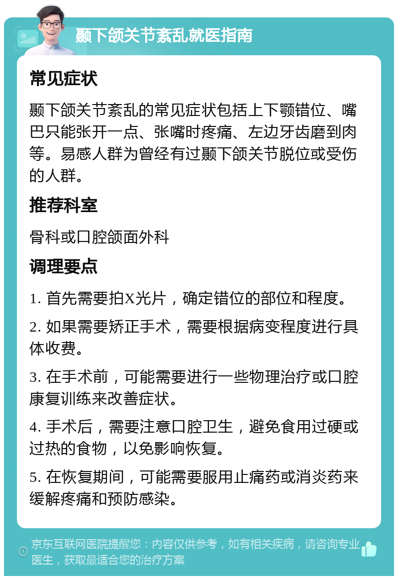 颞下颌关节紊乱就医指南 常见症状 颞下颌关节紊乱的常见症状包括上下颚错位、嘴巴只能张开一点、张嘴时疼痛、左边牙齿磨到肉等。易感人群为曾经有过颞下颌关节脱位或受伤的人群。 推荐科室 骨科或口腔颌面外科 调理要点 1. 首先需要拍X光片，确定错位的部位和程度。 2. 如果需要矫正手术，需要根据病变程度进行具体收费。 3. 在手术前，可能需要进行一些物理治疗或口腔康复训练来改善症状。 4. 手术后，需要注意口腔卫生，避免食用过硬或过热的食物，以免影响恢复。 5. 在恢复期间，可能需要服用止痛药或消炎药来缓解疼痛和预防感染。