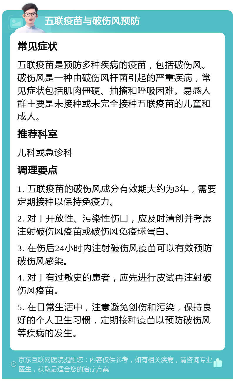 五联疫苗与破伤风预防 常见症状 五联疫苗是预防多种疾病的疫苗，包括破伤风。破伤风是一种由破伤风杆菌引起的严重疾病，常见症状包括肌肉僵硬、抽搐和呼吸困难。易感人群主要是未接种或未完全接种五联疫苗的儿童和成人。 推荐科室 儿科或急诊科 调理要点 1. 五联疫苗的破伤风成分有效期大约为3年，需要定期接种以保持免疫力。 2. 对于开放性、污染性伤口，应及时清创并考虑注射破伤风疫苗或破伤风免疫球蛋白。 3. 在伤后24小时内注射破伤风疫苗可以有效预防破伤风感染。 4. 对于有过敏史的患者，应先进行皮试再注射破伤风疫苗。 5. 在日常生活中，注意避免创伤和污染，保持良好的个人卫生习惯，定期接种疫苗以预防破伤风等疾病的发生。