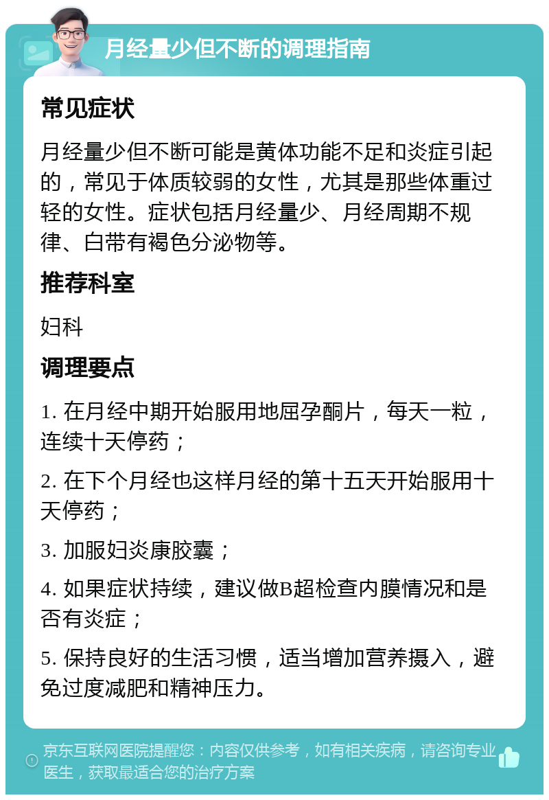 月经量少但不断的调理指南 常见症状 月经量少但不断可能是黄体功能不足和炎症引起的，常见于体质较弱的女性，尤其是那些体重过轻的女性。症状包括月经量少、月经周期不规律、白带有褐色分泌物等。 推荐科室 妇科 调理要点 1. 在月经中期开始服用地屈孕酮片，每天一粒，连续十天停药； 2. 在下个月经也这样月经的第十五天开始服用十天停药； 3. 加服妇炎康胶囊； 4. 如果症状持续，建议做B超检查内膜情况和是否有炎症； 5. 保持良好的生活习惯，适当增加营养摄入，避免过度减肥和精神压力。