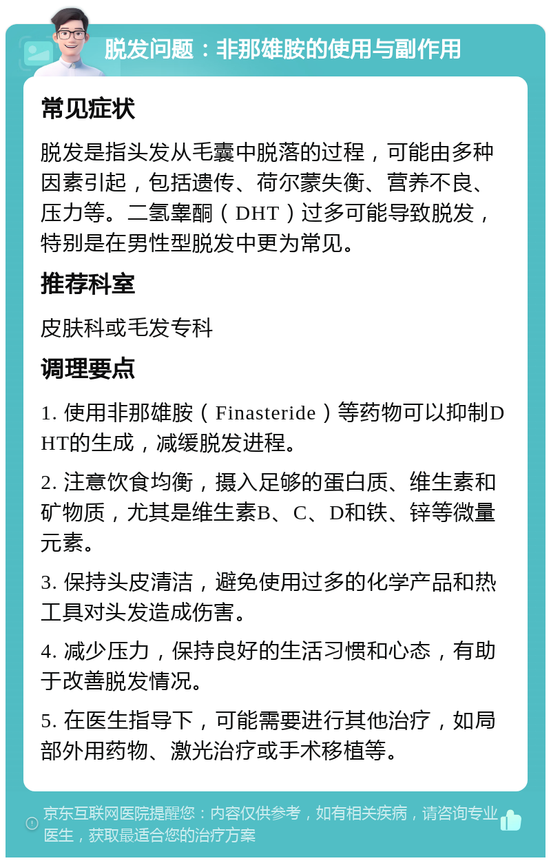 脱发问题：非那雄胺的使用与副作用 常见症状 脱发是指头发从毛囊中脱落的过程，可能由多种因素引起，包括遗传、荷尔蒙失衡、营养不良、压力等。二氢睾酮（DHT）过多可能导致脱发，特别是在男性型脱发中更为常见。 推荐科室 皮肤科或毛发专科 调理要点 1. 使用非那雄胺（Finasteride）等药物可以抑制DHT的生成，减缓脱发进程。 2. 注意饮食均衡，摄入足够的蛋白质、维生素和矿物质，尤其是维生素B、C、D和铁、锌等微量元素。 3. 保持头皮清洁，避免使用过多的化学产品和热工具对头发造成伤害。 4. 减少压力，保持良好的生活习惯和心态，有助于改善脱发情况。 5. 在医生指导下，可能需要进行其他治疗，如局部外用药物、激光治疗或手术移植等。