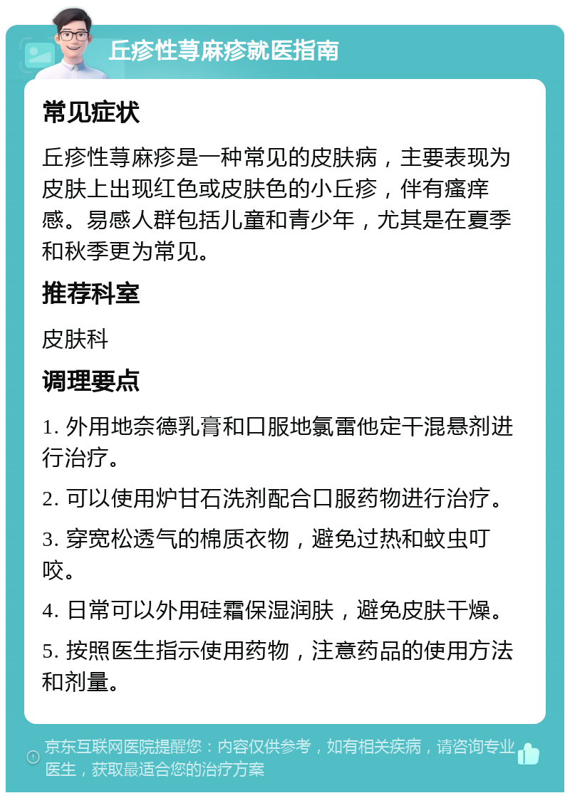 丘疹性荨麻疹就医指南 常见症状 丘疹性荨麻疹是一种常见的皮肤病，主要表现为皮肤上出现红色或皮肤色的小丘疹，伴有瘙痒感。易感人群包括儿童和青少年，尤其是在夏季和秋季更为常见。 推荐科室 皮肤科 调理要点 1. 外用地奈德乳膏和口服地氯雷他定干混悬剂进行治疗。 2. 可以使用炉甘石洗剂配合口服药物进行治疗。 3. 穿宽松透气的棉质衣物，避免过热和蚊虫叮咬。 4. 日常可以外用硅霜保湿润肤，避免皮肤干燥。 5. 按照医生指示使用药物，注意药品的使用方法和剂量。