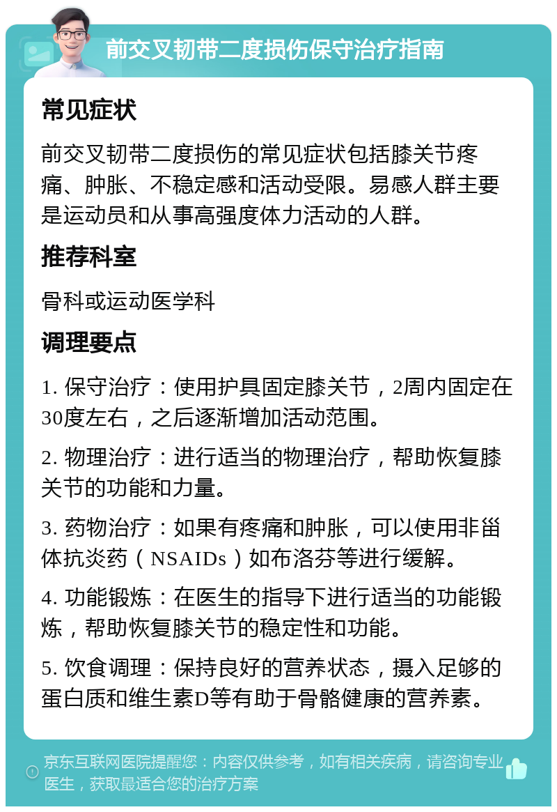 前交叉韧带二度损伤保守治疗指南 常见症状 前交叉韧带二度损伤的常见症状包括膝关节疼痛、肿胀、不稳定感和活动受限。易感人群主要是运动员和从事高强度体力活动的人群。 推荐科室 骨科或运动医学科 调理要点 1. 保守治疗：使用护具固定膝关节，2周内固定在30度左右，之后逐渐增加活动范围。 2. 物理治疗：进行适当的物理治疗，帮助恢复膝关节的功能和力量。 3. 药物治疗：如果有疼痛和肿胀，可以使用非甾体抗炎药（NSAIDs）如布洛芬等进行缓解。 4. 功能锻炼：在医生的指导下进行适当的功能锻炼，帮助恢复膝关节的稳定性和功能。 5. 饮食调理：保持良好的营养状态，摄入足够的蛋白质和维生素D等有助于骨骼健康的营养素。