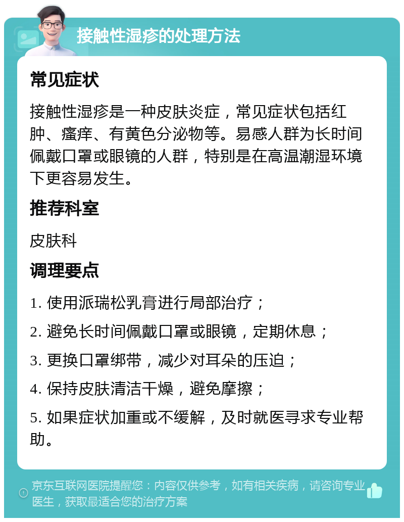 接触性湿疹的处理方法 常见症状 接触性湿疹是一种皮肤炎症，常见症状包括红肿、瘙痒、有黄色分泌物等。易感人群为长时间佩戴口罩或眼镜的人群，特别是在高温潮湿环境下更容易发生。 推荐科室 皮肤科 调理要点 1. 使用派瑞松乳膏进行局部治疗； 2. 避免长时间佩戴口罩或眼镜，定期休息； 3. 更换口罩绑带，减少对耳朵的压迫； 4. 保持皮肤清洁干燥，避免摩擦； 5. 如果症状加重或不缓解，及时就医寻求专业帮助。