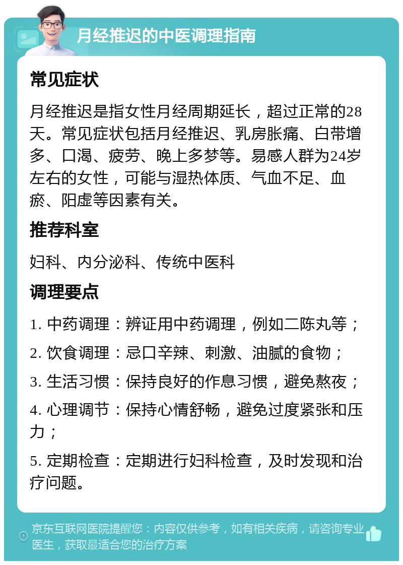 月经推迟的中医调理指南 常见症状 月经推迟是指女性月经周期延长，超过正常的28天。常见症状包括月经推迟、乳房胀痛、白带增多、口渴、疲劳、晚上多梦等。易感人群为24岁左右的女性，可能与湿热体质、气血不足、血瘀、阳虚等因素有关。 推荐科室 妇科、内分泌科、传统中医科 调理要点 1. 中药调理：辨证用中药调理，例如二陈丸等； 2. 饮食调理：忌口辛辣、刺激、油腻的食物； 3. 生活习惯：保持良好的作息习惯，避免熬夜； 4. 心理调节：保持心情舒畅，避免过度紧张和压力； 5. 定期检查：定期进行妇科检查，及时发现和治疗问题。