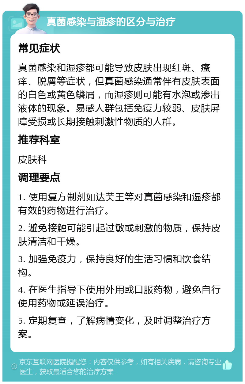 真菌感染与湿疹的区分与治疗 常见症状 真菌感染和湿疹都可能导致皮肤出现红斑、瘙痒、脱屑等症状，但真菌感染通常伴有皮肤表面的白色或黄色鳞屑，而湿疹则可能有水泡或渗出液体的现象。易感人群包括免疫力较弱、皮肤屏障受损或长期接触刺激性物质的人群。 推荐科室 皮肤科 调理要点 1. 使用复方制剂如达芙王等对真菌感染和湿疹都有效的药物进行治疗。 2. 避免接触可能引起过敏或刺激的物质，保持皮肤清洁和干燥。 3. 加强免疫力，保持良好的生活习惯和饮食结构。 4. 在医生指导下使用外用或口服药物，避免自行使用药物或延误治疗。 5. 定期复查，了解病情变化，及时调整治疗方案。