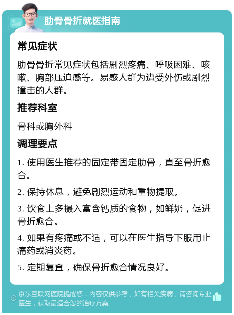 肋骨骨折就医指南 常见症状 肋骨骨折常见症状包括剧烈疼痛、呼吸困难、咳嗽、胸部压迫感等。易感人群为遭受外伤或剧烈撞击的人群。 推荐科室 骨科或胸外科 调理要点 1. 使用医生推荐的固定带固定肋骨，直至骨折愈合。 2. 保持休息，避免剧烈运动和重物提取。 3. 饮食上多摄入富含钙质的食物，如鲜奶，促进骨折愈合。 4. 如果有疼痛或不适，可以在医生指导下服用止痛药或消炎药。 5. 定期复查，确保骨折愈合情况良好。