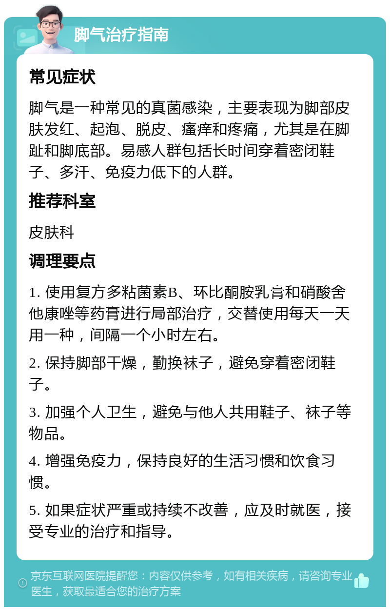 脚气治疗指南 常见症状 脚气是一种常见的真菌感染，主要表现为脚部皮肤发红、起泡、脱皮、瘙痒和疼痛，尤其是在脚趾和脚底部。易感人群包括长时间穿着密闭鞋子、多汗、免疫力低下的人群。 推荐科室 皮肤科 调理要点 1. 使用复方多粘菌素B、环比酮胺乳膏和硝酸舍他康唑等药膏进行局部治疗，交替使用每天一天用一种，间隔一个小时左右。 2. 保持脚部干燥，勤换袜子，避免穿着密闭鞋子。 3. 加强个人卫生，避免与他人共用鞋子、袜子等物品。 4. 增强免疫力，保持良好的生活习惯和饮食习惯。 5. 如果症状严重或持续不改善，应及时就医，接受专业的治疗和指导。