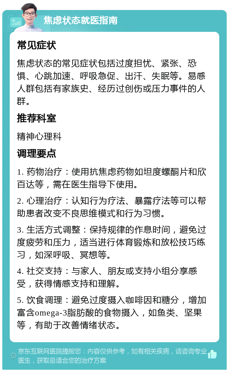 焦虑状态就医指南 常见症状 焦虑状态的常见症状包括过度担忧、紧张、恐惧、心跳加速、呼吸急促、出汗、失眠等。易感人群包括有家族史、经历过创伤或压力事件的人群。 推荐科室 精神心理科 调理要点 1. 药物治疗：使用抗焦虑药物如坦度螺酮片和欣百达等，需在医生指导下使用。 2. 心理治疗：认知行为疗法、暴露疗法等可以帮助患者改变不良思维模式和行为习惯。 3. 生活方式调整：保持规律的作息时间，避免过度疲劳和压力，适当进行体育锻炼和放松技巧练习，如深呼吸、冥想等。 4. 社交支持：与家人、朋友或支持小组分享感受，获得情感支持和理解。 5. 饮食调理：避免过度摄入咖啡因和糖分，增加富含omega-3脂肪酸的食物摄入，如鱼类、坚果等，有助于改善情绪状态。