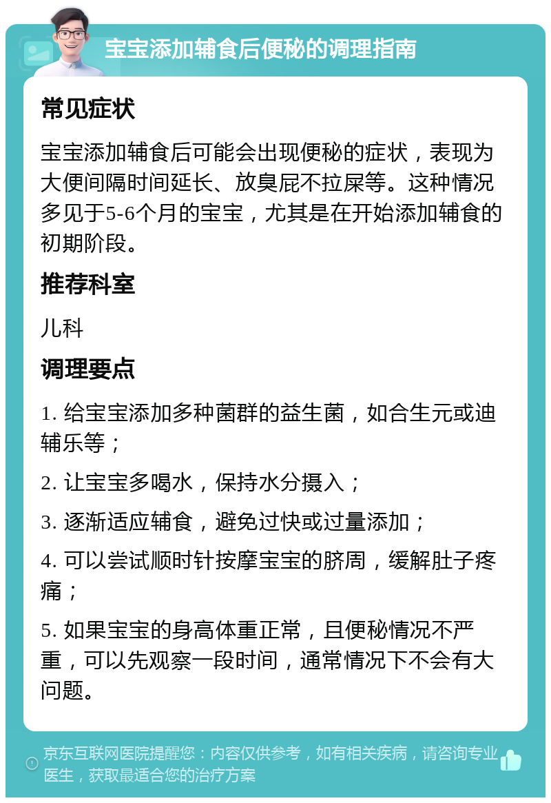 宝宝添加辅食后便秘的调理指南 常见症状 宝宝添加辅食后可能会出现便秘的症状，表现为大便间隔时间延长、放臭屁不拉屎等。这种情况多见于5-6个月的宝宝，尤其是在开始添加辅食的初期阶段。 推荐科室 儿科 调理要点 1. 给宝宝添加多种菌群的益生菌，如合生元或迪辅乐等； 2. 让宝宝多喝水，保持水分摄入； 3. 逐渐适应辅食，避免过快或过量添加； 4. 可以尝试顺时针按摩宝宝的脐周，缓解肚子疼痛； 5. 如果宝宝的身高体重正常，且便秘情况不严重，可以先观察一段时间，通常情况下不会有大问题。