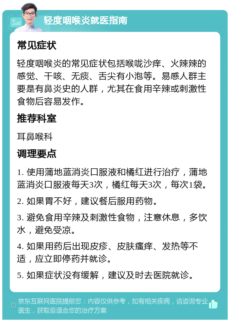 轻度咽喉炎就医指南 常见症状 轻度咽喉炎的常见症状包括喉咙沙痒、火辣辣的感觉、干咳、无痰、舌尖有小泡等。易感人群主要是有鼻炎史的人群，尤其在食用辛辣或刺激性食物后容易发作。 推荐科室 耳鼻喉科 调理要点 1. 使用蒲地蓝消炎口服液和橘红进行治疗，蒲地蓝消炎口服液每天3次，橘红每天3次，每次1袋。 2. 如果胃不好，建议餐后服用药物。 3. 避免食用辛辣及刺激性食物，注意休息，多饮水，避免受凉。 4. 如果用药后出现皮疹、皮肤瘙痒、发热等不适，应立即停药并就诊。 5. 如果症状没有缓解，建议及时去医院就诊。