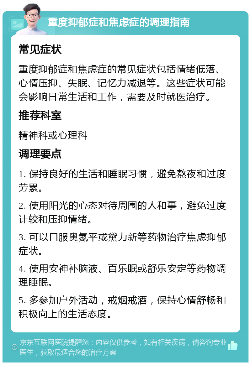 重度抑郁症和焦虑症的调理指南 常见症状 重度抑郁症和焦虑症的常见症状包括情绪低落、心情压抑、失眠、记忆力减退等。这些症状可能会影响日常生活和工作，需要及时就医治疗。 推荐科室 精神科或心理科 调理要点 1. 保持良好的生活和睡眠习惯，避免熬夜和过度劳累。 2. 使用阳光的心态对待周围的人和事，避免过度计较和压抑情绪。 3. 可以口服奥氮平或黛力新等药物治疗焦虑抑郁症状。 4. 使用安神补脑液、百乐眠或舒乐安定等药物调理睡眠。 5. 多参加户外活动，戒烟戒酒，保持心情舒畅和积极向上的生活态度。