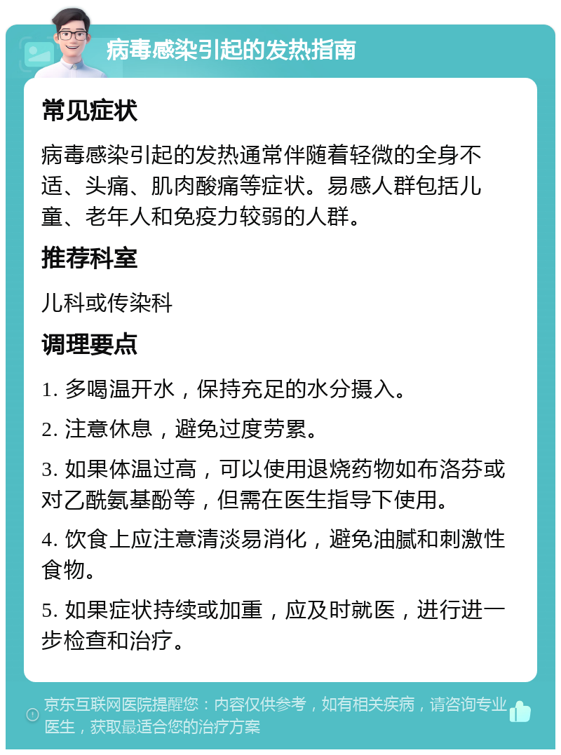 病毒感染引起的发热指南 常见症状 病毒感染引起的发热通常伴随着轻微的全身不适、头痛、肌肉酸痛等症状。易感人群包括儿童、老年人和免疫力较弱的人群。 推荐科室 儿科或传染科 调理要点 1. 多喝温开水，保持充足的水分摄入。 2. 注意休息，避免过度劳累。 3. 如果体温过高，可以使用退烧药物如布洛芬或对乙酰氨基酚等，但需在医生指导下使用。 4. 饮食上应注意清淡易消化，避免油腻和刺激性食物。 5. 如果症状持续或加重，应及时就医，进行进一步检查和治疗。