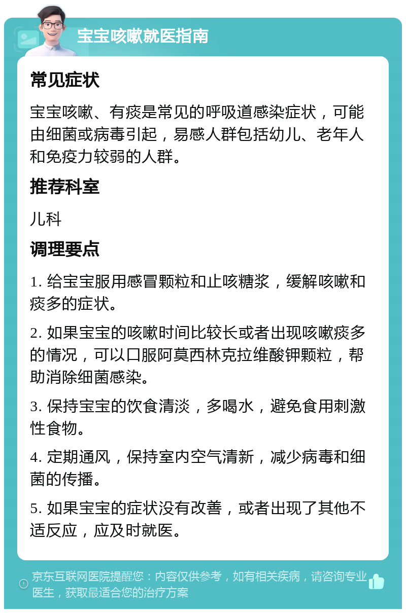 宝宝咳嗽就医指南 常见症状 宝宝咳嗽、有痰是常见的呼吸道感染症状，可能由细菌或病毒引起，易感人群包括幼儿、老年人和免疫力较弱的人群。 推荐科室 儿科 调理要点 1. 给宝宝服用感冒颗粒和止咳糖浆，缓解咳嗽和痰多的症状。 2. 如果宝宝的咳嗽时间比较长或者出现咳嗽痰多的情况，可以口服阿莫西林克拉维酸钾颗粒，帮助消除细菌感染。 3. 保持宝宝的饮食清淡，多喝水，避免食用刺激性食物。 4. 定期通风，保持室内空气清新，减少病毒和细菌的传播。 5. 如果宝宝的症状没有改善，或者出现了其他不适反应，应及时就医。