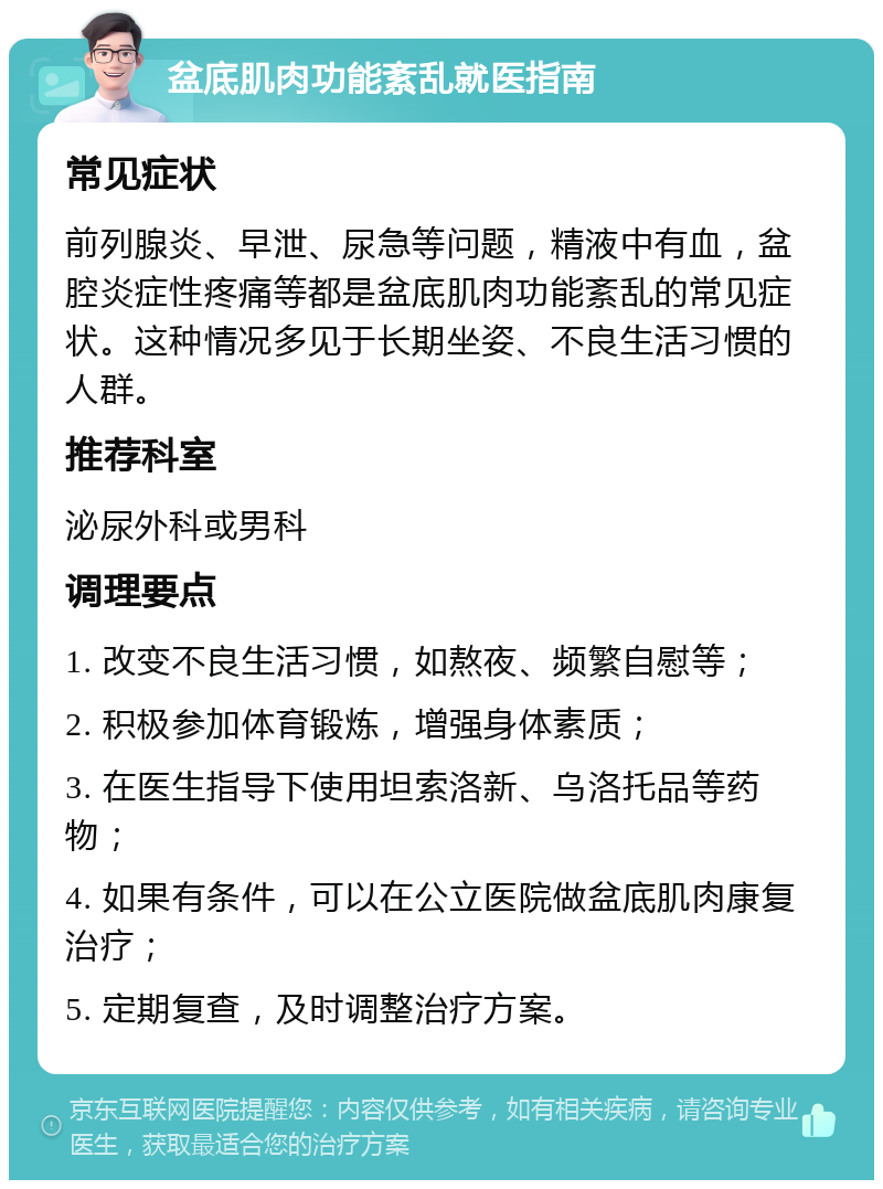 盆底肌肉功能紊乱就医指南 常见症状 前列腺炎、早泄、尿急等问题，精液中有血，盆腔炎症性疼痛等都是盆底肌肉功能紊乱的常见症状。这种情况多见于长期坐姿、不良生活习惯的人群。 推荐科室 泌尿外科或男科 调理要点 1. 改变不良生活习惯，如熬夜、频繁自慰等； 2. 积极参加体育锻炼，增强身体素质； 3. 在医生指导下使用坦索洛新、乌洛托品等药物； 4. 如果有条件，可以在公立医院做盆底肌肉康复治疗； 5. 定期复查，及时调整治疗方案。