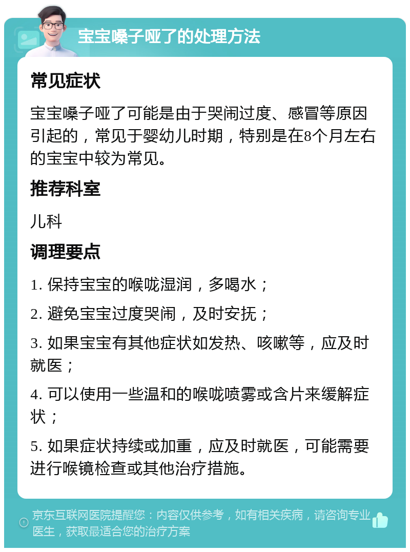 宝宝嗓子哑了的处理方法 常见症状 宝宝嗓子哑了可能是由于哭闹过度、感冒等原因引起的，常见于婴幼儿时期，特别是在8个月左右的宝宝中较为常见。 推荐科室 儿科 调理要点 1. 保持宝宝的喉咙湿润，多喝水； 2. 避免宝宝过度哭闹，及时安抚； 3. 如果宝宝有其他症状如发热、咳嗽等，应及时就医； 4. 可以使用一些温和的喉咙喷雾或含片来缓解症状； 5. 如果症状持续或加重，应及时就医，可能需要进行喉镜检查或其他治疗措施。