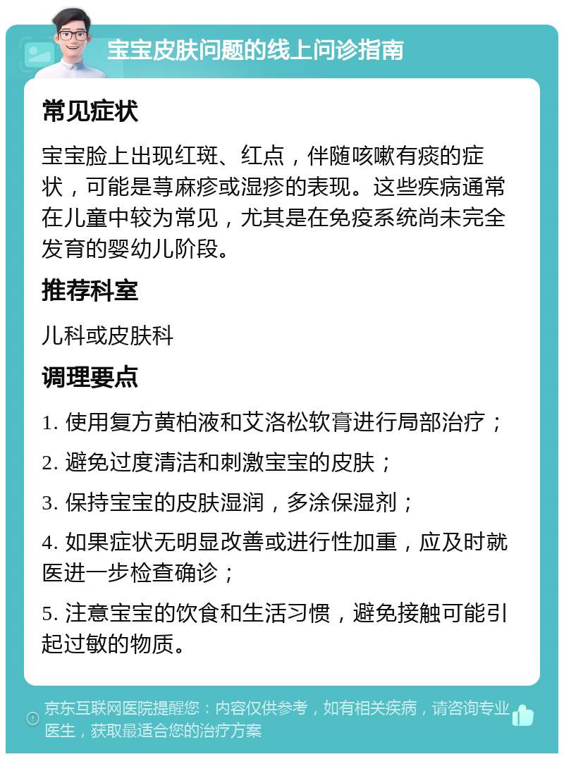 宝宝皮肤问题的线上问诊指南 常见症状 宝宝脸上出现红斑、红点，伴随咳嗽有痰的症状，可能是荨麻疹或湿疹的表现。这些疾病通常在儿童中较为常见，尤其是在免疫系统尚未完全发育的婴幼儿阶段。 推荐科室 儿科或皮肤科 调理要点 1. 使用复方黄柏液和艾洛松软膏进行局部治疗； 2. 避免过度清洁和刺激宝宝的皮肤； 3. 保持宝宝的皮肤湿润，多涂保湿剂； 4. 如果症状无明显改善或进行性加重，应及时就医进一步检查确诊； 5. 注意宝宝的饮食和生活习惯，避免接触可能引起过敏的物质。