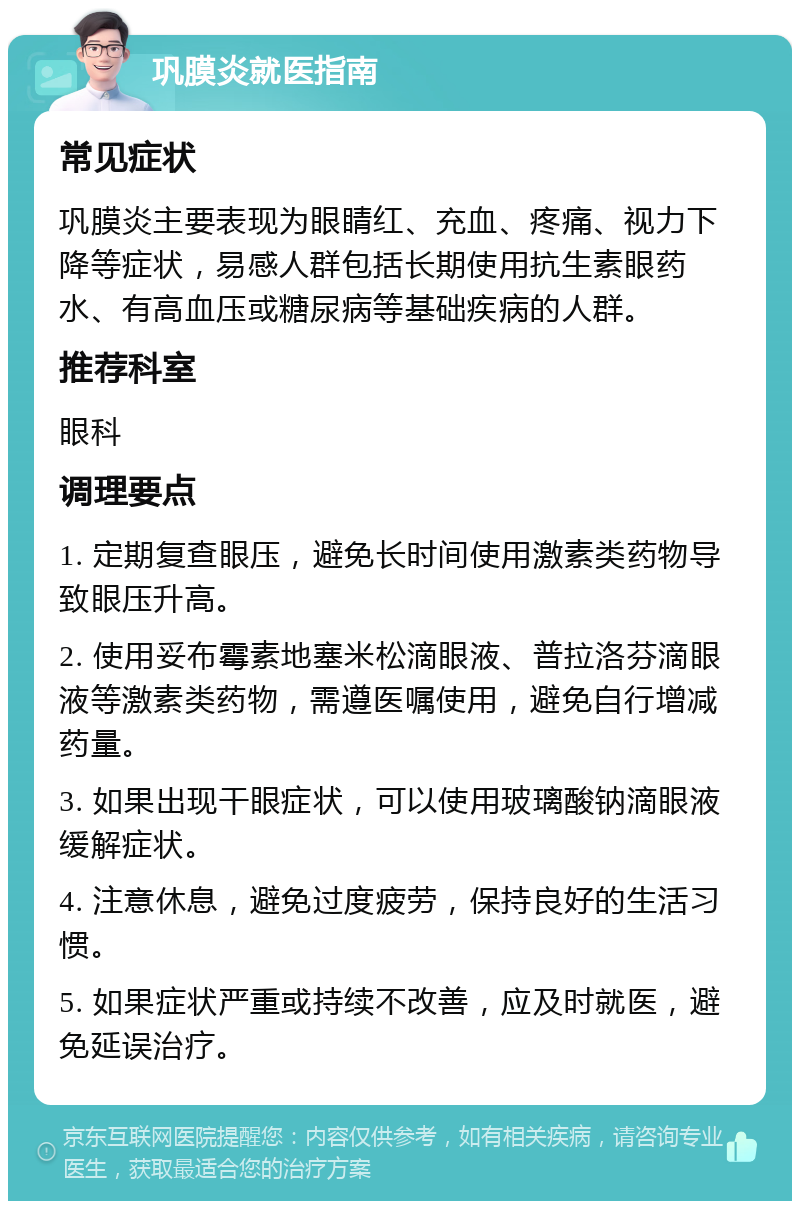 巩膜炎就医指南 常见症状 巩膜炎主要表现为眼睛红、充血、疼痛、视力下降等症状，易感人群包括长期使用抗生素眼药水、有高血压或糖尿病等基础疾病的人群。 推荐科室 眼科 调理要点 1. 定期复查眼压，避免长时间使用激素类药物导致眼压升高。 2. 使用妥布霉素地塞米松滴眼液、普拉洛芬滴眼液等激素类药物，需遵医嘱使用，避免自行增减药量。 3. 如果出现干眼症状，可以使用玻璃酸钠滴眼液缓解症状。 4. 注意休息，避免过度疲劳，保持良好的生活习惯。 5. 如果症状严重或持续不改善，应及时就医，避免延误治疗。