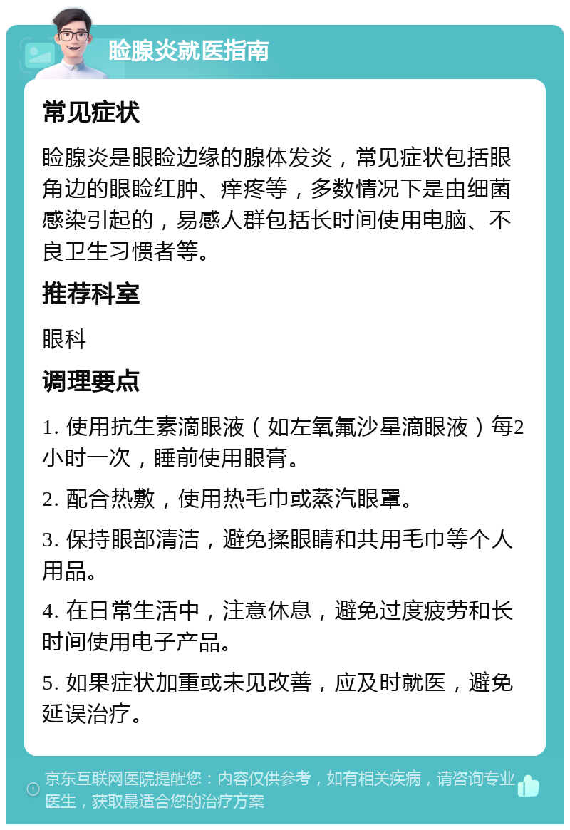 睑腺炎就医指南 常见症状 睑腺炎是眼睑边缘的腺体发炎，常见症状包括眼角边的眼睑红肿、痒疼等，多数情况下是由细菌感染引起的，易感人群包括长时间使用电脑、不良卫生习惯者等。 推荐科室 眼科 调理要点 1. 使用抗生素滴眼液（如左氧氟沙星滴眼液）每2小时一次，睡前使用眼膏。 2. 配合热敷，使用热毛巾或蒸汽眼罩。 3. 保持眼部清洁，避免揉眼睛和共用毛巾等个人用品。 4. 在日常生活中，注意休息，避免过度疲劳和长时间使用电子产品。 5. 如果症状加重或未见改善，应及时就医，避免延误治疗。